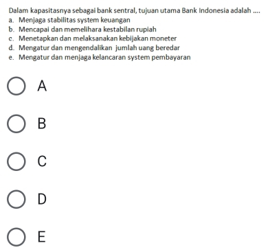 Dalam kapasitasnya sebagai bank sentral, tujuan utama Bank Indonesia adalah ....
a. Menjaga stabilitas system keuangan
b. Mencapai dan memelihara kestabilan rupiah
c. Menetapkan dan melaksanakan kebijakan moneter
d. Mengatur dan mengendalikan jumlah uang beredar
e. Mengatur dan menjaga kelancaran system pembayaran
A
B
C
D
E