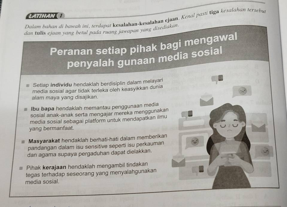 LATHAN (1 
Dalam bahan di bawah ini, terdapat kesalahan-kesalahan ejaan. Kenal pasti tiga kesalahan tersebut 
dan tulis ejaan yang betul pada ruang jawapan yang disediakan. 
Peranan setiap pihak bagi mengawal 
penyalah gunaan media sosial 
Setiap individu hendaklah berdisiplin dalam melayari 
media sosial agar tidak terleka oleh keasyikkan dunia 
alam maya yang disajikan. 
Ibu bapa hendaklah memantau penggunaan media 
sosial anak-anak serta mengajar mereka menggunakan 
media sosial sebagai platform untuk mendapatkan ilmu 
yang bermanfaat. 
Masyarakat hendaklah berhati-hati dalam memberikan 
pandangan dalam isu sensitive seperti isu perkauman 
dan agama supaya pergaduhan dapat dielakkan. 
Pihak kerajaan hendaklah mengambil tindakan 
tegas terhadap seseorang yang menyalahgunakan 
media sosial.