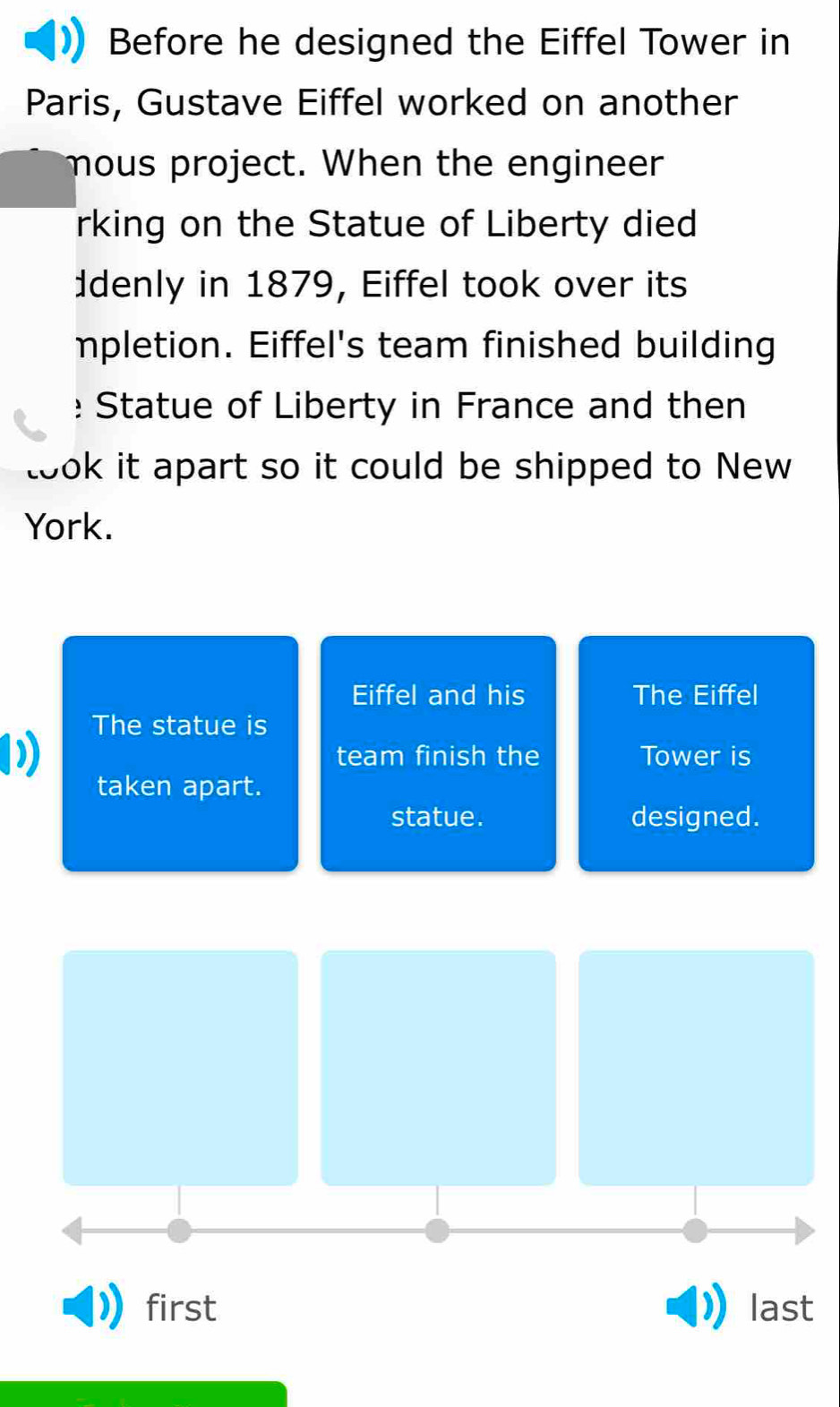 Before he designed the Eiffel Tower in 
Paris, Gustave Eiffel worked on another 
mous project. When the engineer 
rking on the Statue of Liberty died 
Idenly in 1879, Eiffel took over its 
mpletion. Eiffel's team finished building 
:Statue of Liberty in France and then 
took it apart so it could be shipped to New 
York. 
Eiffel and his The Eiffel 
The statue is 
team finish the Tower is 
taken apart. 
statue. designed. 
first last