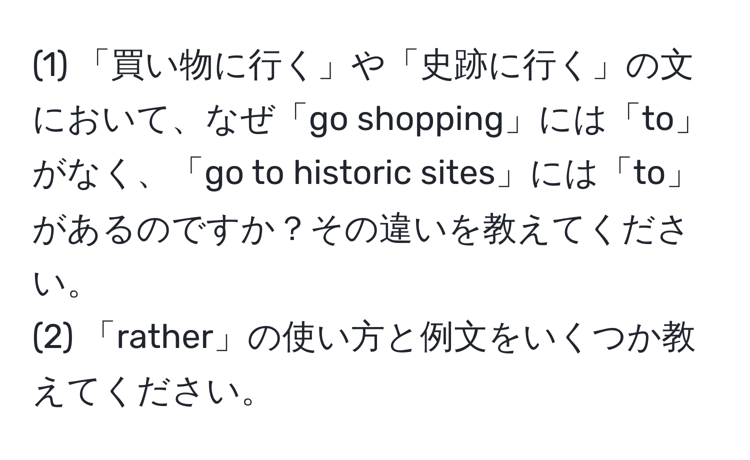 (1) 「買い物に行く」や「史跡に行く」の文において、なぜ「go shopping」には「to」がなく、「go to historic sites」には「to」があるのですか？その違いを教えてください。  
(2) 「rather」の使い方と例文をいくつか教えてください。