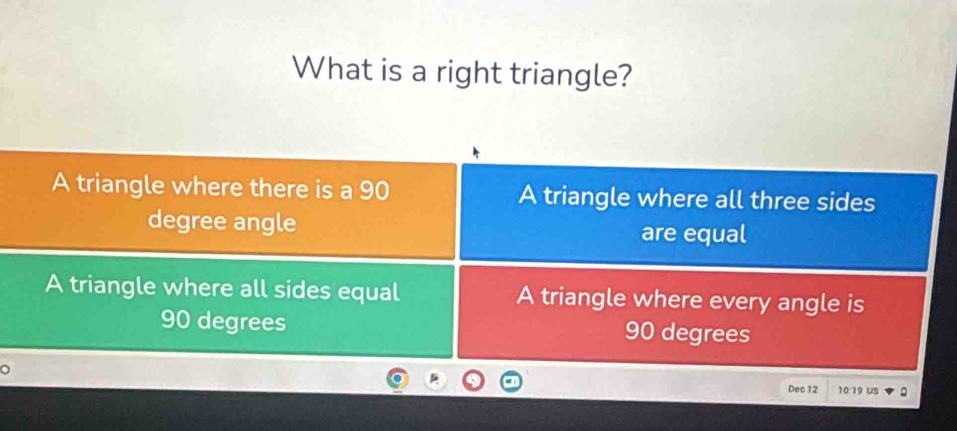 What is a right triangle?
A triangle where there is a 90 A triangle where all three sides
degree angle
are equal
A triangle where all sides equal A triangle where every angle is
90 degrees 90 degrees
。
Dec 12 10:19 US 。