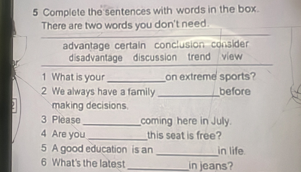 Complete the sentences with words in the box.
There are two words you don't need.
advantage certain conclusion consider
disadvantage discussion trend view
1 What is your_ on extreme sports?
2 We always have a family _before
making decisions
3 Please_ coming here in July.
4 Are you _this seat is free?
5 A good education is an _in life
6 What's the latest _in jeans?