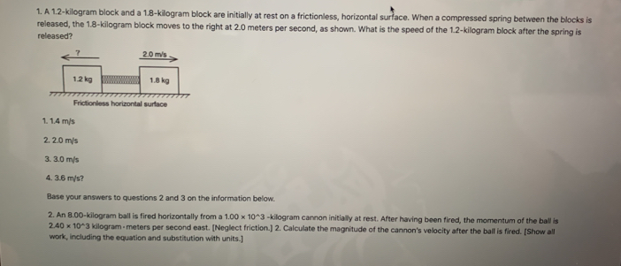 A 1.2-kilogram block and a 1.8-kilogram block are initially at rest on a frictionless, horizontal surrace. When a compressed spring between the blocks is
released, the 1.8-kilogram block moves to the right at 2.0 meters per second, as shown. What is the speed of the 1.2-kilogram block after the spring is
released?
1. 1.4 m/s
2. 2.0 m/s
3. 3.0 m/s
4. 3.6 m/s?
Base your answers to questions 2 and 3 on the information below.
2. An 8.00-kilogram ball is fired horizontally from a 1.00* 10^(wedge)3 -kilogram cannon initially at rest. After having been fired, the momentum of the ball is
2.40* 10^(wedge)3 kilogram - meters per second east. [Neglect friction.] 2. Calculate the magnitude of the cannon's velocity after the ball is fired. [Show all
work, including the equation and substitution with units.]