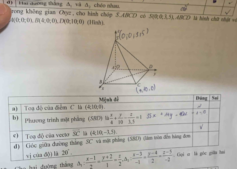 Hai đường thắng △ _1 và △ _2 chéo nhau. 
frong không gian Oxyz, cho hình chóp S. ABCD có S(0;0;3,5), , ABCD là hình chữ nhật vớ
A(0;0;0), B(4;0;0), D(0;10;0) (Hình). 
Mệnh đề Đúng Sai 
a) Toạ độ của điểm C là (4;10;0). 
b) Phương trình mặt phẳng (SBD) là  x/4 + y/10 - z/3,5 =1
c) Toạ độ của vectơ vector SC là (4;10;-3,5). 
d) Góc giữa đường thắng SC và mặt phẳng (SBD) (làm tròn đến hàng đơn 
vị của độ) là 20°. 
Cho hai đường thắng △ _1: (x-1)/2 = (y+2)/1 = z/2 , △ _2: (x-3)/-1 = (y-4)/2 = (z-5)/-2 . Gọi α là góc giữa hai