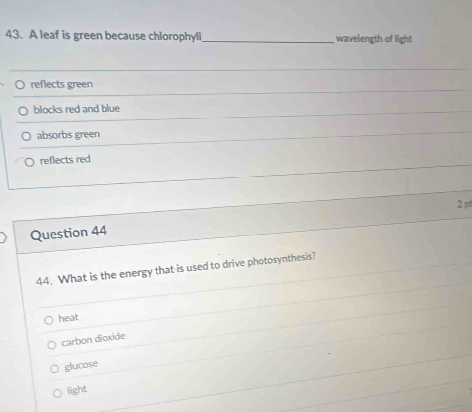 A leaf is green because chlorophyll _wavelength of light
_
reflects green
_
blocks red and blue
absorbs green
reflects red
2 pt
Question 44
44. What is the energy that is used to drive photosynthesis?
heat
carbon dioxide
glucose
light