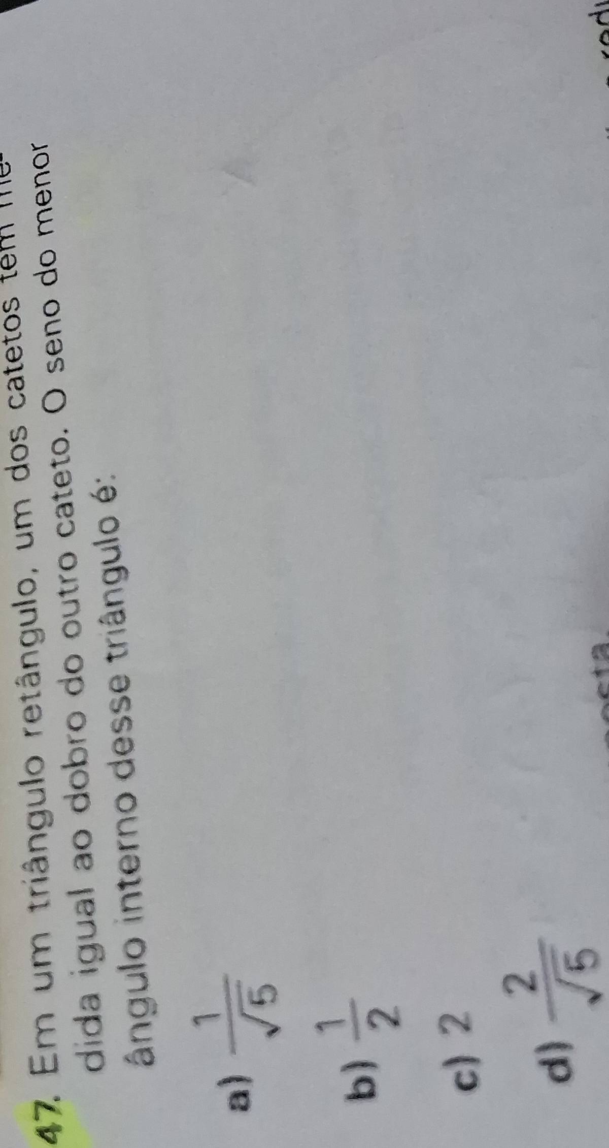 Em um triângulo retângulo, um dos catetos tem I
dida igual ao dobro do outro cateto. O seno do menor
ângulo interno desse triângulo é:
a)  1/sqrt(5) 
b)  1/2 
c) 2
d)  2/sqrt(5) 