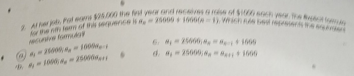 At her jeb. Pat ears $25,000 the fir
ise of $1000 each year the bveict torus
@ a_1=25000; a_n=1000a_n-1 recunsive formula= for the nth term of this sequence is
a_n=25000+1000(n=1) , which fule best represents the equrreer
6: a_1=25000; a_n=a_n-1+1600
b. a_1=1000; a_n=25000a_n+1 6 a_1=25000; a_n=a_n+1+1000