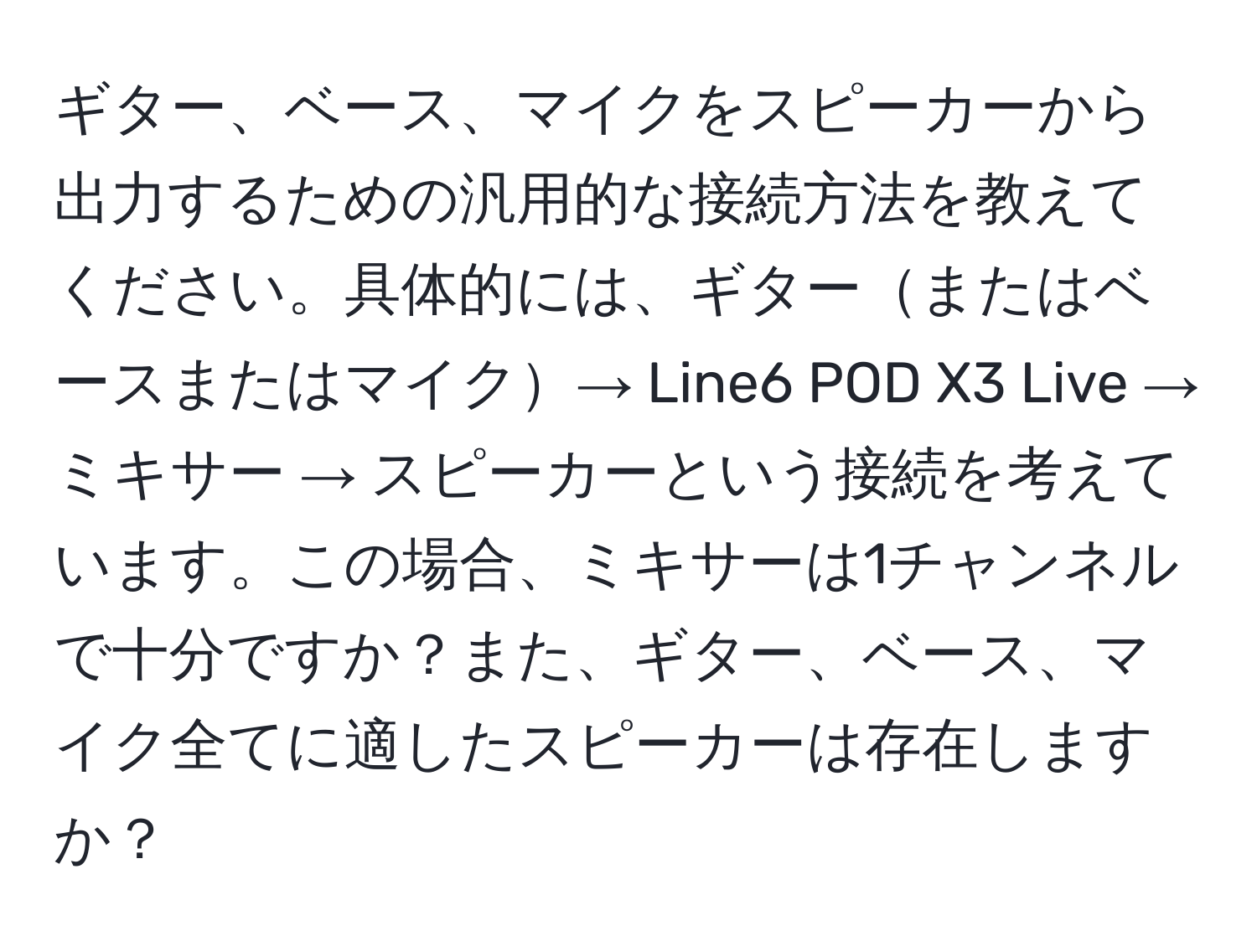 ギター、ベース、マイクをスピーカーから出力するための汎用的な接続方法を教えてください。具体的には、ギターまたはベースまたはマイク→ Line6 POD X3 Live → ミキサー → スピーカーという接続を考えています。この場合、ミキサーは1チャンネルで十分ですか？また、ギター、ベース、マイク全てに適したスピーカーは存在しますか？