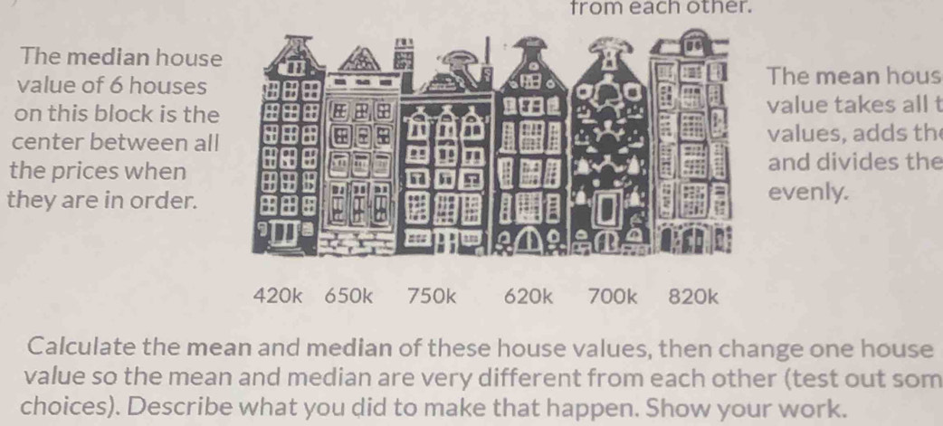 from each other. 
The median house 
value of 6 houses 
The mean hous 
on this block is thevalue takes all t 
center between all valu es, adds th 
the prices whenand divides the 
evenly. 
they are in order.
420k 650k 750k 620k 700k 820k
Calculate the mean and median of these house values, then change one house 
value so the mean and median are very different from each other (test out som 
choices). Describe what you did to make that happen. Show your work.