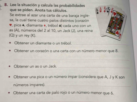 Lee la situación y calcula las probabilidades 
que se piden. Anota tus cálculos. 
Se extrae al azar una carta de una baraja ingle- 
sa, la cual tiene cuatro palos distintos (corazón 
, pica *, diamante ♦, trébol ♣) cada uno con un 
as (A), números del 2 al 10, un Jack (J), una reina 
(Q) y un rey (K). 
Obtener un diamante o un trébol._ 
Obtener un corazón o una carta con un número menor que 8. 
_ 
Obtener un as o un Jack._ 
Obtener una pica o un número impar (considera que A, J y K son 
números impares)._ 
Obtener una carta de palo rojo o un número menor que 6.