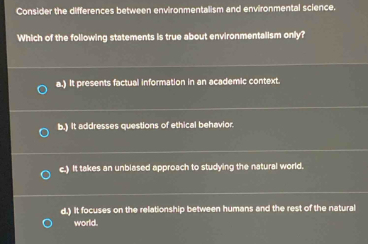 Consider the differences between environmentalism and environmental science.
Which of the following statements is true about environmentalism only?
a.) It presents factual information in an academic context.
b.) It addresses questions of ethical behavior.
c.) It takes an unbiased approach to studying the natural world.
d.) It focuses on the relationship between humans and the rest of the natural
world.