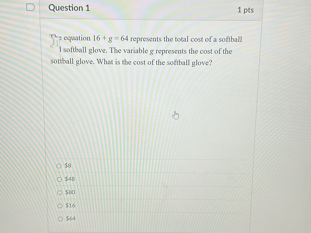 x1 equation 16+g=64 represents the total cost of a softball
l softball glove. The variable g represents the cost of the
sortball glove. What is the cost of the softball glove?
$8
$48
$80
$16
$64