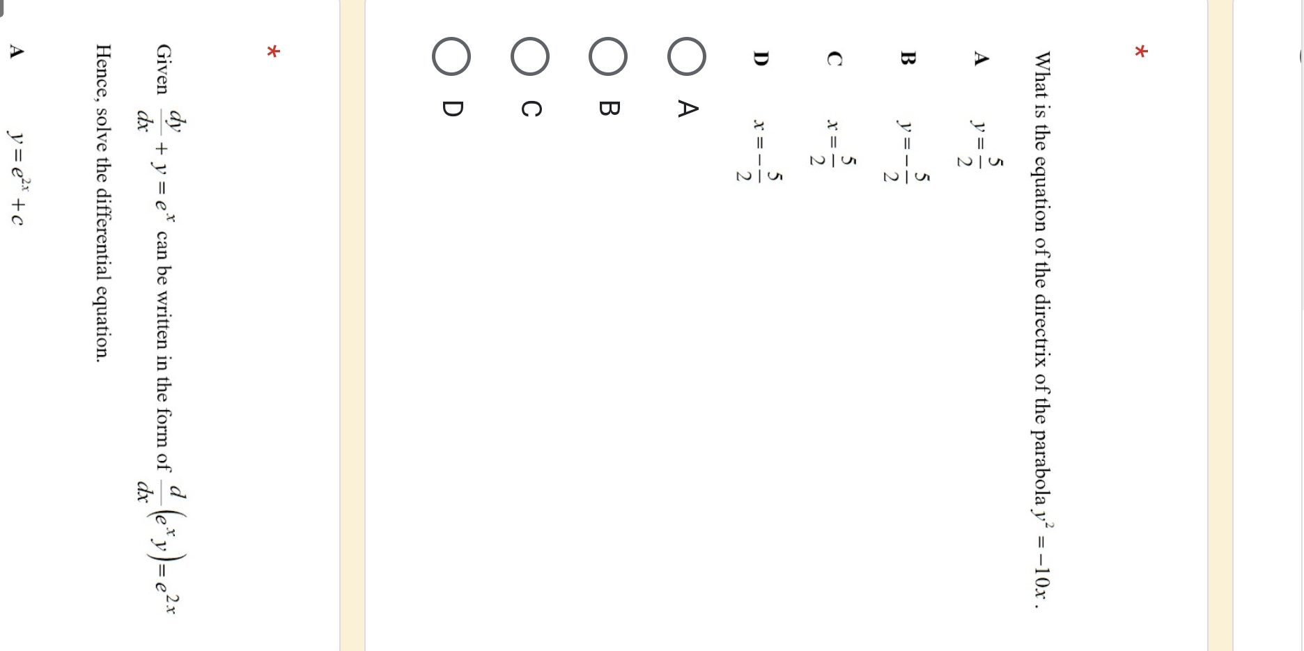 What is the equation of the directrix of the parabola y^2=-10x.
A y= 5/2 
B y=- 5/2 
C x= 5/2 
D x=- 5/2 
A
B
C
D
Given  dy/dx +y=e^x can be written in the form of  d/dx (e^xy)=e^(2x)
Hence, solve the differential equation.
A y=e^(2x)+c