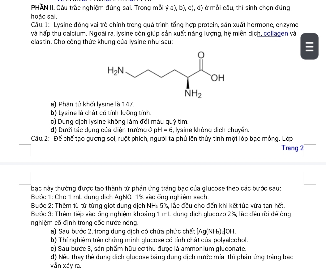 PHÄN II. Câu trắc nghiệm đúng sai. Trong mỗi ý a), b), c), d) ở mỗi câu, thí sinh chọn đúng
hoặc sai.
Câu 1: Lysine đóng vai trò chính trong quá trình tổng hợp protein, sản xuất hormone, enzyme
và hấp thụ calcium. Ngoài ra, lysine còn giúp sản xuất năng lượng, hệ miễn dịch, collagen và
elastin. Cho công thức khung của lysine như sau:
a) Phân tử khối lysine là 147.
b) Lysine là chất có tính lưỡng tính.
c) Dung dịch lysine không làm đổi màu quỳ tím.
d) Dưới tác dụng của điện trường ở pH=6 , lysine không dịch chuyển.
Câu 2: Để chế tạo gương soi, ruột phích, người ta phủ lên thủy tinh một lớp bạc mỏng. Lớp
Trang 2
bạc này thường được tạo thành từ phản ứng tráng bạc của glucose theo các bước sau:
Bước 1: Cho 1 mL dung dịch AgNO₃ 1% vào ống nghiệm sạch.
Bước 2: Thêm từ từ từng giọt dung dịch NH₃ 5%, lắc đều cho đến khi kết tủa vừa tan hết.
Bước 3: Thêm tiếp vào ống nghiệm khoảng 1 mL dung dịch glucozơ 2%; lắc đều rồi để ống
nghiệm cố định trong cốc nước nóng.
a) Sau bước 2, trong dung dịch có chứa phức chất [Ag(NH_3)_2] OH.
b) Thí nghiệm trên chứng minh glucose có tính chất của polyalcohol.
c) Sau bước 3, sản phẩm hữu cơ thu được là ammonium gluconate.
d) Nếu thay thế dung dịch glucose bằng dung dịch nước mía thì phản ứng tráng bạc
vẫn xảy ra.