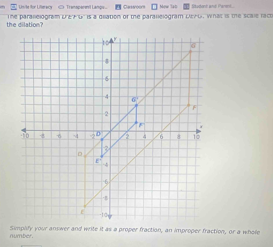 im Unite for Literacy   Transparent Langu....  Classroom New Tab Student and Parent
The parallelogram D'EFG' is a dilation or the parallelogram DEFG. What is the scale ract
the dilation?
Simplify your answer and write it as a proper fraction, an improper fraction, or a whole
number.