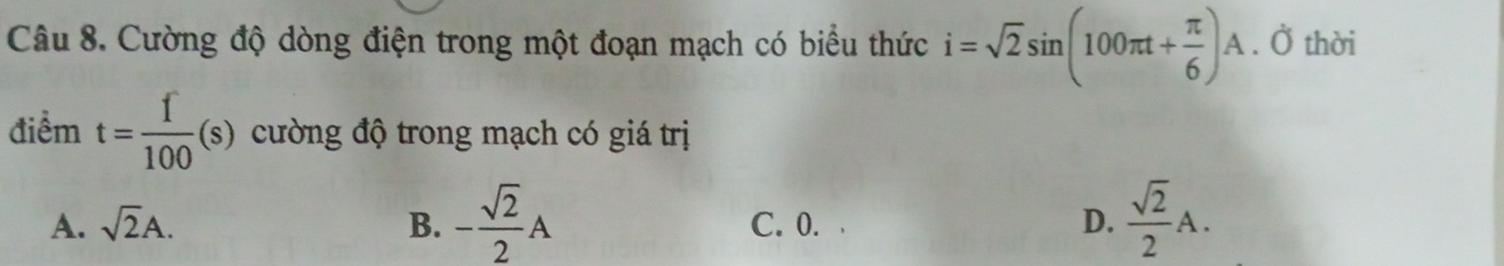 Cường độ dòng điện trong một đoạn mạch có biểu thức i=sqrt(2)sin (100π t+ π /6 )A. Ở thời
điểm t= f/100 (s) cường độ trong mạch có giá trị
A. sqrt(2)A. B. - sqrt(2)/2 A C. 0. D.  sqrt(2)/2 A.