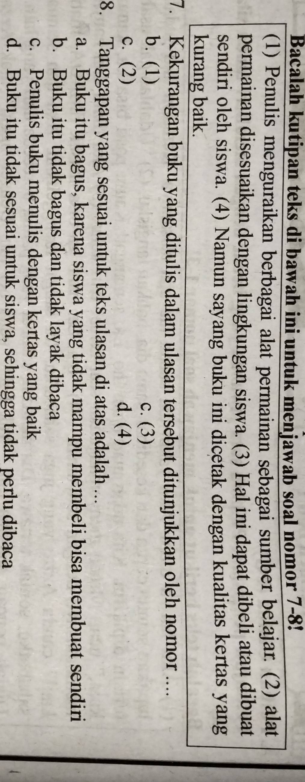 Bacalah kutipan teks di bawah ini untuk menjawab soal nomor 7-8!
(1) Penulis menguraikan berbagai alat permainan sebagai sumber belajar. (2) alat
permainan disesuaikan dengan lingkungan siswa. (3) Hal ini dapat dibeli atau dibuat
sendiri oleh siswa. (4) Namun sayang buku ini dicetak dengan kualitas kertas yang
kurang baik.
7. Kekurangan buku yang ditulis dalam ulasan tersebut ditunjukkan oleh nomor ....
b. (1) c. (3)
c. (2)
d. (4)
8. Tanggapan yang sesuai untuk teks ulasan di atas adalah ...
a. Buku itu bagus, karena siswa yang tidak mampu membeli bisa membuat sendiri
b. Buku itu tidak bagus dan tidak layak dibaca
c. Penulis buku menulis dengan kertas yang baik
d. Buku itu tidak sesuai untuk siswa, sehingga tidak perlu dibaca