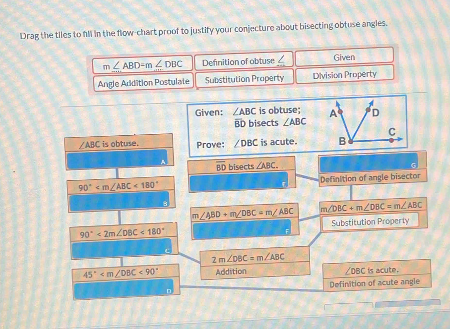 Drag the tiles to fill in the flow-chart proof to justify your conjecture about bisecting obtuse angles.
m∠ ABD=m∠ DBC Definition of obtuse ∠ Given 
Angle Addition Postulate Substitution Property Division Property 
Given: ∠ ABC is obtuse;
overline BD bisects ∠ ABC
∠ ABC is obtuse. Prove: ∠ DBC is acute.
overline BD bisects ∠ ABC.
90° <180° Definition of angle bisector 
E 
R
m∠ ABD+m∠ DBC=m∠ ABC m∠ DBC+m∠ DBC=m∠ ABC
Substitution Property
90°<2m∠ DBC<180°
2m∠ DBC=m∠ ABC
45° <90°
Addition ∠ DBC is acute. 
Definition of acute angle