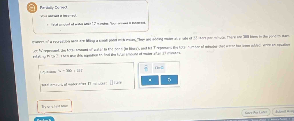 a Partially Correct 
Your answer is incorrect. 
Total amount of water after 17 minutes : Your answer is incorrect. 
Owners of a recreation area are filling a small pond with water, They are adding water at a rate of 33 liters per minute. There are 300 liters in the pond to start. 
Let W represent the total amount of water in the pond (in liters), and let T represent the total number of minutes that water has been added. Write an equation 
relating W to T. Then use this equation to find the total amount of water after 17 minutes. 
Equation: W=300+33T  □ /□   □ =□
Total amount of water after 17 minutes : liters × 5 
Try one last time 
Save For Later Submit Assi 

Dachack