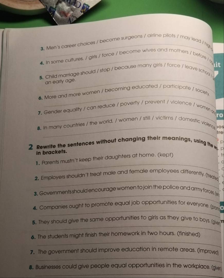 Men's career choices / become surgeons / airline pilots / may lead / high 
4. In some cultures, / girls / force / become wives and mothers / before /ox 
_ 
5. Child marriage should / stop / because many girls / force / leave school/ 
an early age. 
_ 
6. More and more women / becoming educated / participate / society 
7. Gender equality / can reduce / poverty / prevent / violence / women an / 
_ 
8. In many countries / the world, / women / still / victims / domestic violence )OS 
tre 
2 Rewrite the sentences without changing their meanings, using the w. 
in brackets. 
1. Parents mustn't keep their daughters at home. (kept) 
tr 
_ C 
2. Employers shouldn't treat male and female employees differently. (treated . C 
. L 
_ 
. ∈ 
. ( 
_ 
3. Governments should encourage women to join the police and army forces. (eny 
_ 
4. Companies ought to promote equal job opportunities for everyone. (prom D 
_ 
5. They should give the same opportunities to girls as they give to boys. (given) 1 
_ 
6. The students might finish their homework in two hours. (finished) 
_ 
7. The government should improve education in remote areas. (improved) 
_ 
8. Businesses could give people equal opportunities in the workplace. (given)