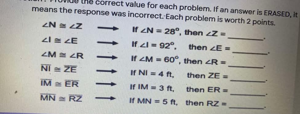 the correct value for each problem. If an answer is ERASED, it 
means the response was incorrect. Each problem is worth 2 points.
∠ N≌ ∠ Z
If ∠ N=28° , then ∠ Z=
∠ I≌ ∠ E
_ 
. 
If ∠ I=92°, then ∠ E=
∠ M≌ ∠ R
_ 
. 
_ 
If ∠ M=60° , then ∠ R=
overline NI≌ overline ZE
If NI=4ft, then ZE=
_. 
If IM=3ft,
overline IM≌ overline ER then ER=
_. 
If MN=5ft
overline MN≌ overline RZ , then RZ=
_.