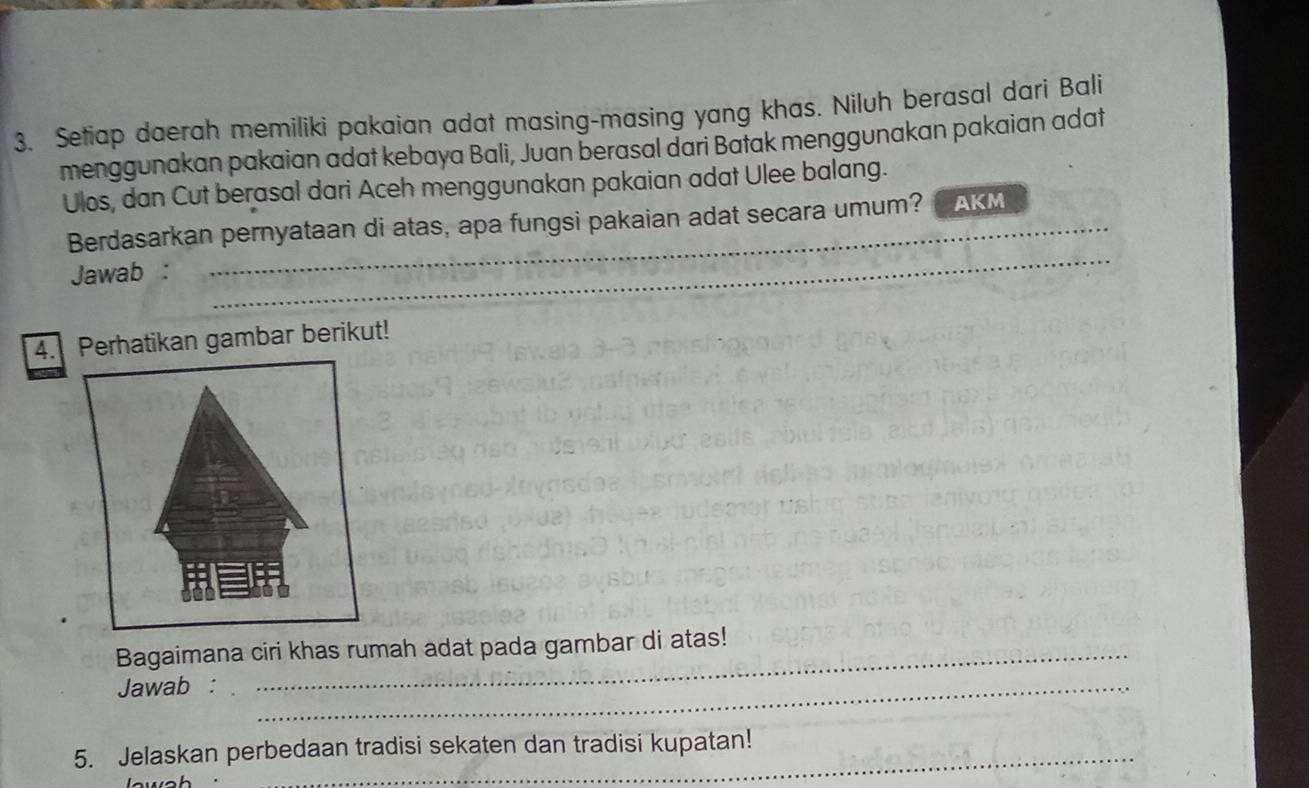 Setiap daerah memiliki pakaian adat masing-masing yang khas. Niluh berasal dari Bali 
menggunakan pakaian adat kebaya Bali, Juan berasal dari Batak menggunakan pakaian adat 
Ulos, dan Cut berasal dari Aceh menggunakan pakaian adat Ulee balang. 
Berdasarkan pernyataan di atas, apa fungsi pakaian adat secara umum? AKM 
Jawab : 
_ 
4. Perhatikan gambar berikut! 
Bagaimana ciri khas rumah adat pada gambar di atas! 
Jawab :_ 
5. Jelaskan perbedaan tradisi sekaten dan tradisi kupatan!