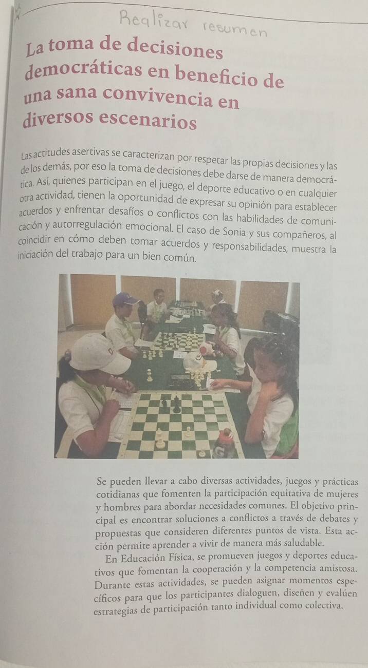 La toma de decisiones
democráticas en beneficio de
una sana convivencia en
diversos escenarios
Las actitudes asertivas se caracterizan por respetar las propias decisiones y las
de los demás, por eso la toma de decisiones debe darse de manera democrá-
tica. Así, quienes participan en el juego, el deporte educativo o en cualquier
otra actividad, tienen la oportunidad de expresar su opinión para establecer
acuerdos y enfrentar desafíos o conflictos con las habilidades de comuni-
cación y autorregulación emocional. El caso de Sonia y sus compañeros, al
coincidir en cómo deben tomar acuerdos y responsabilidades, muestra la
iniciación del trabajo para un bien común.
Se pueden llevar a cabo diversas actividades, juegos y prácticas
cotidianas que fomenten la participación equitativa de mujeres
y hombres para abordar necesidades comunes. El objetivo prin-
cipal es encontrar soluciones a conflictos a través de debates y
propuestas que consideren diferentes puntos de vista. Esta ac-
ción permite aprender a vivir de manera más saludable.
En Educación Física, se promueven juegos y deportes educa-
tivos que fomentan la cooperación y la competencia amistosa.
Durante estas actividades, se pueden asignar momentos espe-
cíficos para que los participantes dialoguen, diseñen y evalúen
estrategias de participación tanto individual como colectiva.