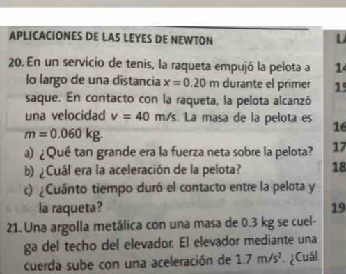 APLICACIONES DE LAS LEYES DE NEWTON U 
20. En un servicio de tenis, la raqueta empujó la pelota a 1 
lo largo de una distancia x=0.20m durante el primer 15
saque. En contacto con la raqueta, la pelota alcanzó 
una velocidad v=40m/s. La masa de la pelota es 16
m=0.060kg. 
a) ¿Qué tan grande era la fuerza neta sobre la pelota? 17 
b) ¿Cuál era la aceleración de la pelota? 
18 
c) ¿Cuánto tiempo duró el contacto entre la pelota y 
la raqueta? 19 
21. Una argolla metálica con una masa de 0.3 kg se cuel- 
ga del techo del elevador. El elevador mediante una 
cuerda sube con una aceleración de 1.7m/s^2 * ¿ Cuál