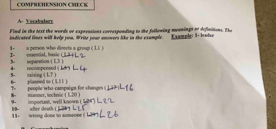 COMPREHENSION CHECK 
A- Vocabulary 
Find in the text the words or expressions corresponding to the following meanings or definitions. The 
indicated lines will help you, Write your answers like in the example. Example: 1- leader 
1- a person who directs a group ( L1 ) 
2- essential, basic 
3- separation ( L3 ) 
4- recompensed ( 
5- raising ( L7 ) 
6- planned to ( L11 ) 
7- people who campaign for changes ( 
8- manner, technic ( L20 ) 
9- important, well known ( L 24 
10- after death ( 
11- wrong done to someone (