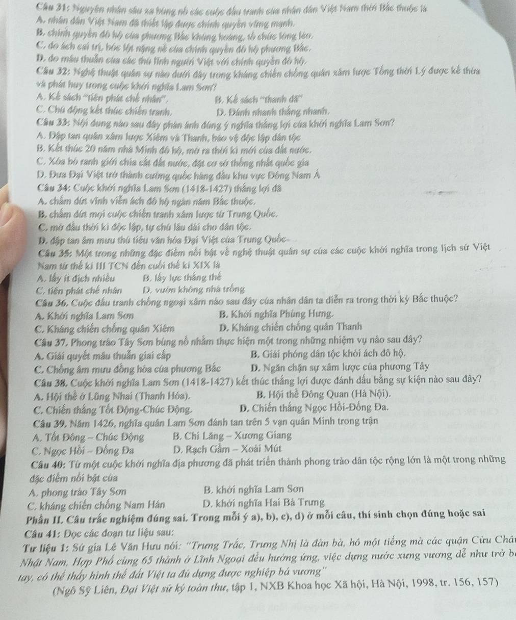 Cầu 31: Nguyên nhân sâu xa bùng nổ các cuộc đầu tranh của nhân dân Việt Nam thên Bắc thuộc là
A. nhân dân Việp Nam đã thiết lập được chính quyền ving mạnh.
B. chính quyền đô hộ của phương Bắc khúng hoàng, tổ chức long leo.
C. do ách cai trị, bóc lýt nặng nề của chính quyền đô hộ phương Bắc,
D. do mâu thuần của các thủ lĩnh ngườn Việt vớn chính quyền đô hộ,
Câu 32: Nghệ thuật quân sự nào dướn đây trong kháng chiến chống quân xâm lược Tổng thời Lý được kế thừa
và phát huy trong cuộc khởi nghĩa Lam Sơn?
A. Kế sách ''tiên phát chế nhân'', B. Kế sách ''thanh đã''
C. Chú động kết thức chiến tranh, D. Đánh nhanh thắng nhanh,
Cầu 33: Nội dụng nào sau đây phân ảnh đùng ý nghĩa thắng lợi của khởi nghĩa Lam Sơn?
A. Đập tan quân xâm lược Xiêm và Thanh, báo vệ độc lập dân tộc
B. Kết thúc 20 năm nhà Minh đô hộ, mở ra thời kì mới của đất nước.
C. Xóa bó ranh giới chía cất đất nước, đặt cơ sở thống nhất quốc gia
D. Đưa Đại Việt trở thành cường quốc hàng đầu khu vực Đông Nam Á
Câu 34: Cuộc khởi nghĩa Lam Sơn (1418-1427) thắng lợi đã
A. chẩm dứn vĩnh viễn ách đô hộ ngân năm Bắc thuộc.
B. chấm dứt mọi cuộc chiến tranh xâm lược từ Trung Quốc.
C. mở đầu thời ki độc lập, tự chú lầu dài cho dân tộc.
D. đập tan âm mưu thủ tiêu văn hóa Đại Việt của Trung Quốc-
Câu 35: Một trong những đặc điểm nổi bật về nghệ thuật quân sự của các cuộc khởi nghĩa trong lịch sử Việt
Nam từ thế ki III TCN đến cuối thế ki XIX là
A. lấy ít địch nhiều B. lấy lực thắng thế
C. tiên phát chế nhân D. vườn không nhà trồng
Câu 36, Cuộc đấu tranh chống ngoại xâm nào sau đây của nhân dân ta diễn ra trong thời kỳ Bắc thuộc?
A. Khởi nghĩa Lam Sơn B. Khởi nghĩa Phùng Hưng.
C. Kháng chiến chống quân Xiêm D. Kháng chiến chống quân Thanh
Câu 37, Phong trào Tây Sơn bùng nổ nhằm thực hiện một trong những nhiệm vụ nào sau dây?
A. Giải quyết mâu thuẫn giai cấp B. Giải phóng dân tộc khỏi ách đô hộ.
C. Chống âm mưu đồng hòa của phương Bắc D. Ngăn chặn sự xâm lược của phương Tây
Câu 38. Cuộc khởi nghĩa Lam Sơn (1418-1427) kết thúc thắng lợi được đánh dấu bằng sự kiện nào sau đây?
A. Hội thể ở Lũng Nhai (Thanh Hóa). B. Hội thể Đông Quan (Hà Nội).
C. Chiến thắng Tốt Động-Chúc Động. D. Chiến thắng Ngọc Hồi-Đống Đa.
Câu 39, Năm 1426, nghĩa quân Lam Sơn đánh tan trên 5 vạn quân Minh trong trận
A. Tốt Đông - Chúc Động  B. Chi Lăng - Xương Giang
C. Ngọc Hồi ~ Đồng Đa  D. Rạch Gầm - Xoài Mút
Câu 40: Từ một cuộc khởi nghĩa địa phương đã phát triển thành phong trào dân tộc rộng lớn là một trong những
đặc điểm nổi bật của
A. phong trào Tây Sơn B. khởi nghĩa Lam Sơn
C. kháng chiến chống Nam Hán D. khởi nghĩa Hai Bà Trưng
Phần II. Câu trắc nghiệm đúng sai. Trong mỗi ý a), b), c), d) ở mỗi câu, thí sinh chọn đúng hoặc sai
Câu 41: Đọc các đoạn tư liệu sau:
Tư liệu 1: Sứ gia Lê Văn Hưu nói: ''Trưng Trắc, Trưng Nhị là đàn bà, hồ một tiếng mà các quận Cửu Chât
Nhật Nam, Hợp Phố cùng 65 thành ở Lĩnh Ngoại đều hưởng ứng, việc dựng nước xưng vương dễ như trở ba
tay, có thể thấy hình thể đất Việt ta đủ dựng được nghiệp bá vương''
(Ngô Sỹ Liên, Đại Việt sử ký toàn thư, tập 1, NXB Khoa học Xã hội, Hà Nội, 1998, tr. 156, 157)