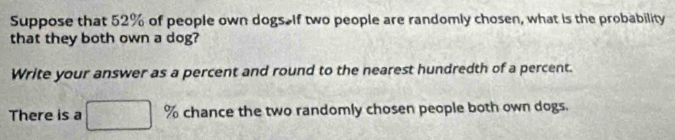 Suppose that 52% of people own dogs. If two people are randomly chosen, what is the probability 
that they both own a dog? 
Write your answer as a percent and round to the nearest hundredth of a percent. 
There is a d0,c) % chance the two randomly chosen people both own dogs.
∴ ( x/a , y/a )