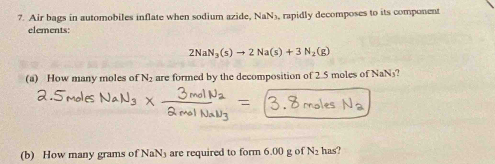 Air bags in automobiles inflate when sodium azide, NaN_3 , rapidly decomposes to its component 
elements:
2NaN_3(s)to 2Na(s)+3N_2(g)
(a) How many moles of N_2 are formed by the decomposition of 2.5 moles of NaN3? 
(b) How many grams of NaN₃ are required to form 6.00 g of N_2 has?