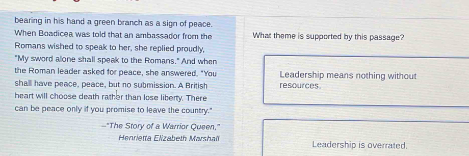 bearing in his hand a green branch as a sign of peace. 
When Boadicea was told that an ambassador from the What theme is supported by this passage? 
Romans wished to speak to her, she replied proudly, 
"My sword alone shall speak to the Romans." And when 
the Roman leader asked for peace, she answered, "You Leadership means nothing without 
shall have peace, peace, but no submission. A British resources. 
heart will choose death rather than lose liberty. There 
can be peace only if you promise to leave the country." 
--“The Story of a Warrior Queen,” 
Henrietta Elizabeth Marshall 
Leadership is overrated.