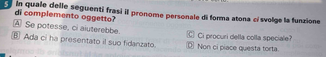 In quale delle seguenti frasi il pronome personale di forma atona cí svolge la funzione
di complemento oggetto?
A Se potesse, ci aiuterebbe. C Ci procuri della colla speciale?
B Ada ci ha presentato il suo fidanzato. D Non ci piace questa torta.