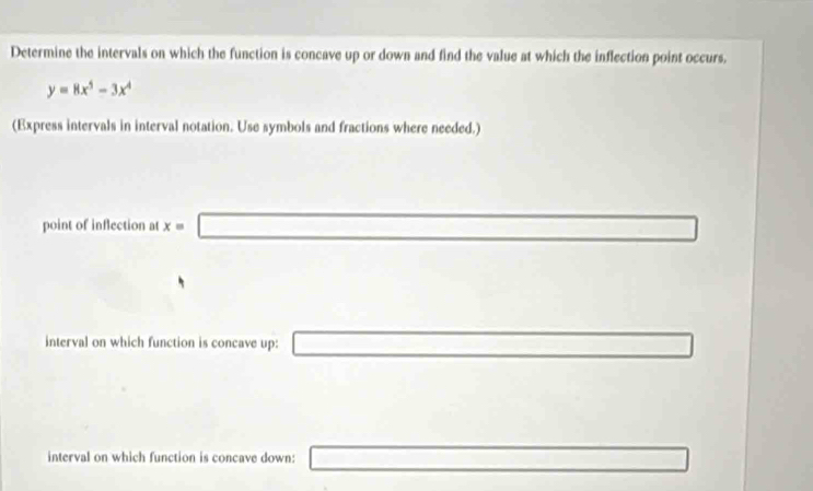 Determine the intervals on which the function is concave up or down and find the value at which the inflection point occurs.
y=8x^5-3x^4
(Express intervals in interval notation. Use symbols and fractions where needed.) 
point of inflection at x=□
interval on which function is concave up: □ □ 
interval on which function is concave down: □