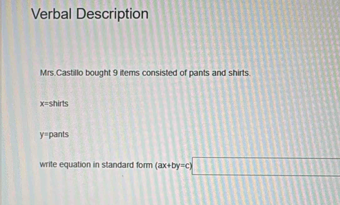 Verbal Description
Mrs.Castillo bought 9 items consisted of pants and shirts.
x= shirts
y= pants
write equation in standard form (ax+by=c)□