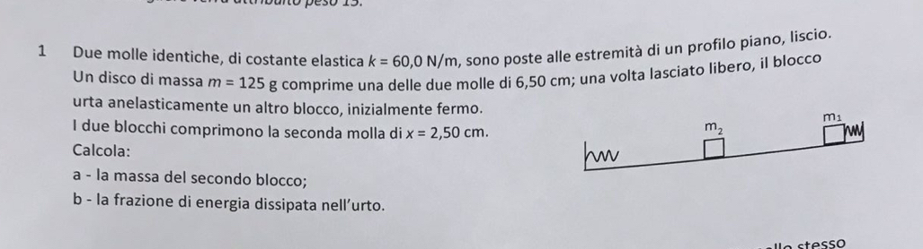 Due molle identiche, di costante elastica k=60,0N/m , sono poste alle estremità di un profilo piano, liscio. 
Un disco di massa m=125g comprime una delle due molle di 6,50 cm; una volta lasciato libero, il blocco 
urta anelasticamente un altro blocco, inizialmente fermo. m_1
I due blocchi comprimono la seconda molla di x=2,50cm.
m_2
Calcola: w 
a - la massa del secondo blocco; 
b - la frazione di energia dissipata nell’urto. 
stesso