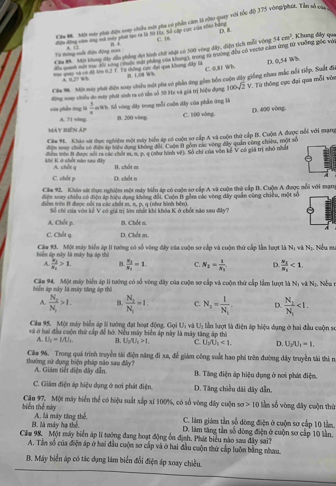 Cầu M. Một máy phát điện xoay chiều một pha có phần cảm là rộto quay với tốc độ 375 vòng/phút. Tần số của ở
điện động cảm ứng mã máy phát tạo ra là 50 Hz. Số cập cực của rộto băng D. 8.
C. 16.
B. 4.
A. 12.
Căm 89. Một khung đây dẫn phẳng đẹt hình chữ nhật có 500 vòng dây, diện tích mỗi vòng 54cm^2. Khung dây qua
Từ thông-suất điện động max :
đều quanh một trực đổi xứng (thuộc mặt phẳng của khung), trong từ trường đều có vectơ cảm ứng từ vuông góc vớ
trục quay và có độ lớn 0,2 T. Tử thông cực đại qua khung dây là
A. 0,27 WB B. 1,08 Wb. C. 0,81 Wb. D. 0,54 Wb.
Cau M. Một máy phát điện xoay chiều một pha có phần ứng gồm bốn cuộn dây giống nhau mắc nối tiếp. Suất đi
động xoay chiều đo máy phát sinh ra có tần số 50 Hz và giá trị hiệu dụng 100sqrt(2)V T. Từ thông cực đại qua mỗi vòn
của phần ứng là  5/π   mWh. Số vòng dây trong mỗi cuộn dây của phần ứng là
A. 71 vòng. B. 200 vòng. C. 100 vòng. D. 400 vòng.
mÁy biêN Áp
Câu 91. Khảo sát thực nghiệm một máy biến áp có cuộn sơ cấp A và cuộn thứ cấp B. Cuộn A được nối với mạng
điễn xoay chiều có điện áp hiệu dụng không đổi. Cuộn B gồm các vòng dây quấn cùng chiều, một số
điểm trên B được nổi ra các chốt m, n, p, q (như hình vẽ). Số chỉ của vôn kế V có giá trị nhỏ nhất
khi K ở chốt nào sau đây
A. chốt q B. chốt m
C. chốt p D. chốt n
A
Câu 92. Khảo sát thực nghiệm một máy biến áp có cuộn sơ cấp A và cuộn thứ cấp B. Cuộn A được nối với mạng
diện xoay chiều có điện áp hiệu dụng không đổi. Cuộn B gồm các vòng dây quấn cùng chiều, một số
điểm trên B được nối ra các chốt m, n, p, q (như hình bên).
Số chỉ của vôn kế V có giá trị lớn nhất khi khóa K ở chốt nào sau đây?
A. Chốt p. B. Chốt n.
A
C. Chốt q. D. Chốt m.
Câu 93. Một máy biến áp lí tưởng có số vòng dây của cuộn sơ cấp và cuộn thứ cấp lần lượt là N_1 và N_2. Nếu ma
biển áp này là máy hạ áp thì
A frac N_2N_1>1.
B. frac N_2N_1=1. N_2=frac 1N_1. frac N_2N_1<1.
C.
D.
Câu 94. Một máy biến áp lí tưởng có số vòng dây của cuộn sơ cấp và cuộn thứ cấp lầm lượt là N_1 và N_2.
biến áp này là máy tăng áp thì . Nếu r
A. frac N_2N_1>1. frac N_2N_1=1. N_2=frac 1N_1. frac N_2N_1<1.
B.
C.
D.
Câu 95. Một máy biến áp lí tưởng đạt hoạt động. Gọi U_1 và U_2 lần lượt là điện áp hiệu dụng ở hai đầu cuộn sơ
và ở hai đầu cuộn thứ cấp để hở. Nếu máy biển áp này là máy tăng áp thì
A. U_2=1/U_1. B. U_2/U_1>1. C. U_2/U_1<1. D. U_2/U_1=1.
Câu 96. Trong quá trình truyền tải điện năng đi xa, để giảm công suất hao phí trên đường dây truyền tải thì n
thường sử dụng biện pháp nào sau đây?
A. Giảm tiết diện dây dẫn.  B. Tăng điện áp hiệu dụng ở nơi phát điện.
C. Giảm điện áp hiệu dụng ở nơi phát điện. D. Tăng chiều dài dây dẫn.
Câu 97. Một máy biến thế có hiệu suất xấp xỉ 100%, có số vòng dây cuộn sơ 10 lần số vòng dây cuộn thứ
biến thế này
A. là máy tăng thế. C. làm giảm tần số dòng điện ở cuộn sơ cấp 10 lần.
B. là máy hạ thế.  D. làm tăng tần số dòng điện ở cuộn sơ cấp 10 lần.
Câu 98. Một máy biển áp lí tưởng đang hoạt động ổn định. Phát biểu nào sau đây sai?
A. Tần số của điện áp ở hai đầu cuộn sơ cấp và ở hai đầu cuộn thứ cấp luôn bằng nhau.
B. Máy biến áp có tác dụng làm biến đồi điện áp xoay chiều.