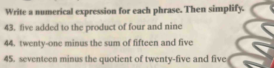 Write a numerical expression for each phrase. Then simplify. 
43. five added to the product of four and nine 
44. twenty-one minus the sum of fifteen and five 
45. seventeen minus the quotient of twenty-five and five