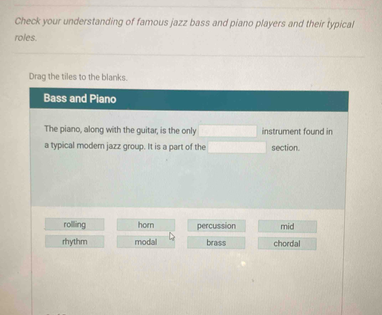 Check your understanding of famous jazz bass and piano players and their typical
roles.
Drag the tiles to the blanks.
Bass and Piano
The piano, along with the guitar, is the only □ instrument found in
a typical modern jazz group. It is a part of the □ section.
rolling horn percussion mid
rhythm modal brass chordal