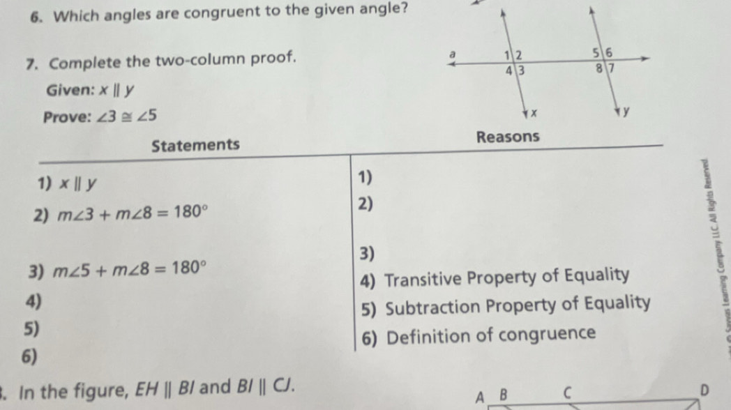 Which angles are congruent to the given angle? 
7. Complete the two-column proof. 
Given: x||y
Prove: ∠ 3≌ ∠ 5
Statements 
1) xbeginvmatrix endvmatrix y
1) 
2) m∠ 3+m∠ 8=180°
2) 
3) 
3) m∠ 5+m∠ 8=180°
4) Transitive Property of Equality 
4) 
5) Subtraction Property of Equality 
5) 
6) Definition of congruence 
6) 
. In the figure, EHparallel BI and BIparallel CJ. D 
A B C