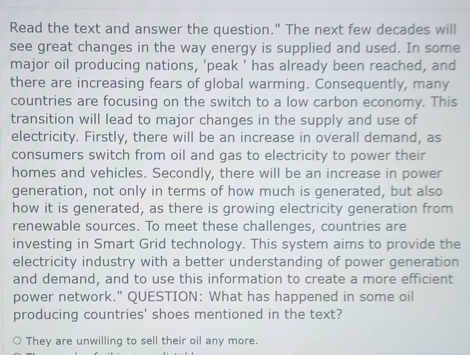 Read the text and answer the question." The next few decades will 
see great changes in the way energy is supplied and used. In some 
major oil producing nations, 'peak ' has already been reached, and 
there are increasing fears of global warming. Consequently, many 
countries are focusing on the switch to a low carbon economy. This 
transition will lead to major changes in the supply and use of 
electricity. Firstly, there will be an increase in overall demand, as 
consumers switch from oil and gas to electricity to power their 
homes and vehicles. Secondly, there will be an increase in power 
generation, not only in terms of how much is generated, but also 
how it is generated, as there is growing electricity generation from 
renewable sources. To meet these challenges, countries are 
investing in Smart Grid technology. This system aims to provide the 
electricity industry with a better understanding of power generation 
and demand, and to use this information to create a more efficient 
power network." QUESTION: What has happened in some oil 
producing countries' shoes mentioned in the text? 
They are unwilling to sell their oil any more.