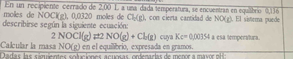 En un recipiente cerrado de 2,00 L a una dada temperatura, se encuentran en equilibrio 0,136
moles de NOCl(g) ). 0.03 20 moles de Cl_2(g) , con cierta cantidad de NO(g). El sistema puede 
describirse según la siguiente ecuación:
2NOCl(g)leftharpoons 2NO(g)+Cl_2(g) cuya Kc=0,00354 a esa temperatura. 
Calcular la masa NO(g) en el equilibrio, expresada en gramos. 
Dadas las siguientes soluciónes açuosas ordenarlas de menor a mavor pH: