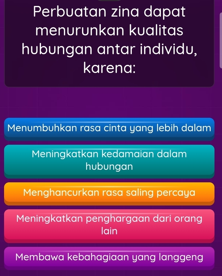 Perbuatan zina dapat
menurunkan kualitas
hubungan antar individu,
karena:
Menumbuhkan rasa cinta yang lebih dalam
Meningkatkan kedamaian dalam
hubungan
Menghancurkan rasa saling percaya
Meningkatkan penghargaan dari orang
lain
Membawa kebahagiaan yang langgeng