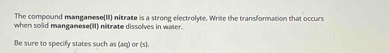 The compound manganese(II) nitrate is a strong electrolyte. Write the transformation that occurs 
when solid manganese(II) nitrate dissolves in water. 
Be sure to specify states such as (aq) or (s).