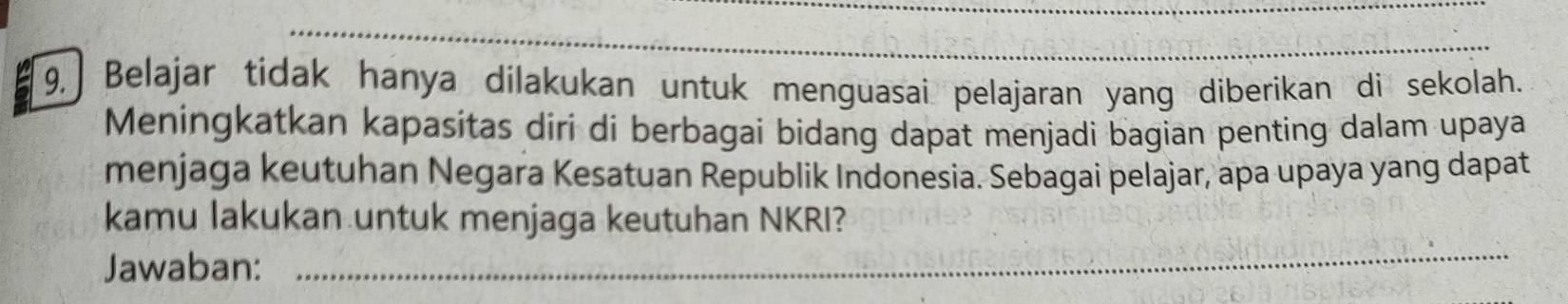 9, Belajar tidak hanya dilakukan untuk menguasai pelajaran yang diberikan di sekolah. 
Meningkatkan kapasitas diri di berbagai bidang dapat menjadi bagian penting dalam upaya 
menjaga keutuhan Negara Kesatuan Republik Indonesia. Sebagai pelajar, apa upaya yang dapat 
kamu lakukan untuk menjaga keutuhan NKRI? 
Jawaban: 
_