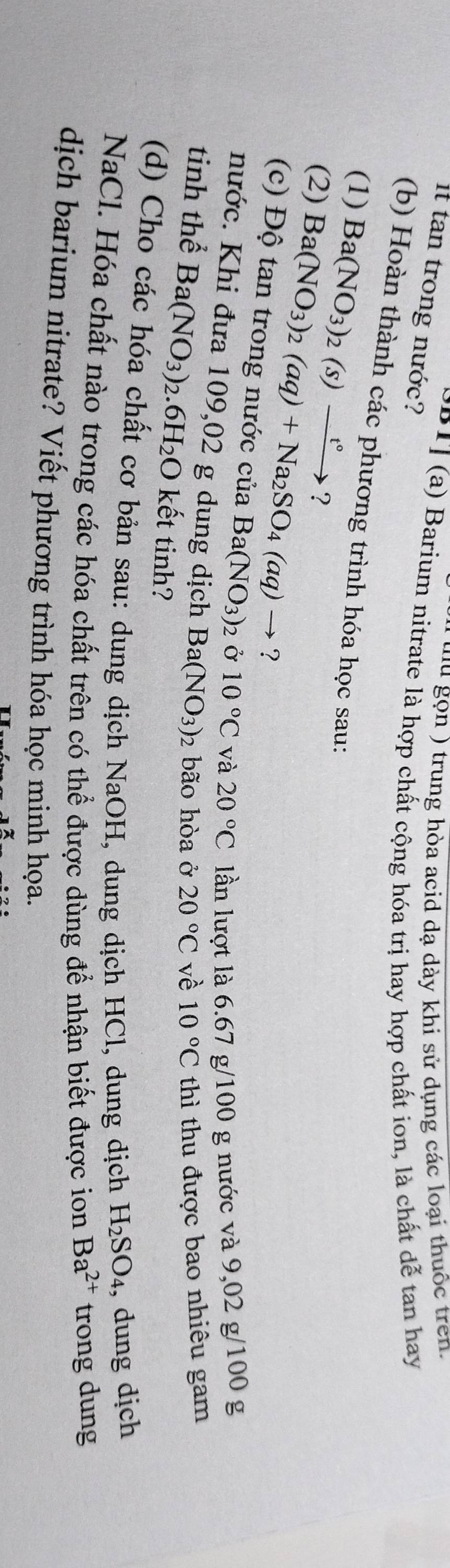 on ) trung hòa acid dạ dày khi sử dụng các loại thuộc tren 
it tan trong nước? 
P P 1 (a) Barium nitrate là hợp chất cộng hóa trị hay hợp chất ion, là chất dễ tan hay 
(b) Hoàn thành các phương trình hóa học sau: 
(1) Ba(NO_3)_2(s)xrightarrow t° ? 
(2) Ba(NO_3)_2(aq)+Na_2SO_4(aq)to ? 
(c) Độ tan trong nước của Ba(NO_3)_2 Ở 10°C và 20°C lần lượt là 6.67 g/100 g nước và 9,02 g/100 g
nước. Khi đưa 109,02 g dung dịch Ba(NO_3) : bão hòa ở 20°C vè 10°C thì thu được bao nhiêu gam 
tinh thể Ba(NO_3) .6H_2O kết tinh? 
(d) Cho các hóa chất cơ bản sau: dung dịch NaOH, dung dịch HCl, dung dịch H_2SO_4 , dung dịch 
NaCl. Hóa chất nào trong các hóa chất trên có thể được dùng để nhận biết được ion Ba^(2+) trong dung 
dịch barium nitrate? Viết phương trình hóa học minh họa.