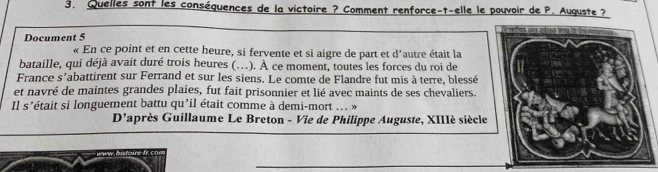 Quelles sont les conséquences de la victoire ? Comment renforce-t-elle le pouvoir de P. Auguste ? 
Document 5 
« En ce point et en cette heure, si fervente et si aigre de part et d'autre était la 
bataille, qui déjà avait duré trois heures (..). À ce moment, toutes les forces du roi de 
France s'abattirent sur Ferrand et sur les siens. Le comte de Flandre fut mis à terre, blessé 
et navré de maintes grandes plaies, fut fait prisonnier et lié avec maints de ses chevaliers. 
Il s'était si longuement battu qu’il était comme à demi-mort ... » 
D'après Guillaume Le Breton - Vie de Philippe Auguste, XIIIé siècle 
_