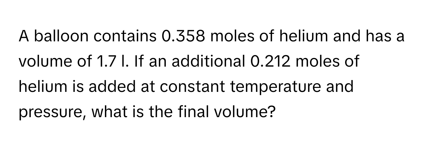 A balloon contains 0.358 moles of helium and has a volume of 1.7 l. If an additional 0.212 moles of helium is added at constant temperature and pressure, what is the final volume?