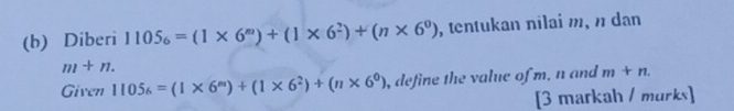 Diberi 1105_6=(1* 6^m)+(1* 6^2)+(n* 6^0) , tentukan nilai m, n dan
m+n. 
Given 1105_6=(1* 6^m)+(1* 6^2)+(n* 6^0) , define the value of m, n and m+n. 
[3 markah / murks]